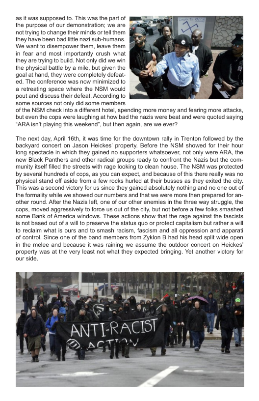 as it was supposed to. This was the part of the purpose of our demonstration; we are nottying to change their minds or tellthem they have been bad it nazi sub-humans.  We want o disempower them, leave them in fear and most importantly crush what they are trying o build. Not only did we win the physical batle by a mile, but given the goal at hand, they were completely defeat.  ed. The conference was now minimized to a relreating space where the NSM would pout and discuss their defeat. According o some sources not only did some members of the NSM check into a diferent hotel, spending more money and fearing more attacks, but even the cops were laughing at how bad the nazis were beat and were quoted saying “ARAIsnt playing this weekend’, but then again, are we ever?  The next day, April 16ih, it was time for the downtown rally in Trenton followed by the backyard concert on Jason Heickes’ properly. Before the NSM showed for their hour long spectacle in which they gained no supporters whatsoever, not only were ARA, the new Black Panthers and other radical groups ready to confront the Nazis but the com  munity itsel filed the streets with rage looking to clean house. The NSM was protected by several hundreds of cops, as you can expect, and because of this there really was no. physical stand off aside from a few rocks hurled at their busses as they exited the city. This was a second victory for us since they gained absoluely nothing and no one out of the formality while we showed our numbers and that we were more then prepared for an.  other round. After the Nazis left, one of our other enermies in the three way struggle, the ‘cops, moved aggressively to force us out of the city, but not before  few folks smashed ‘some Bank of America windows. These actions show that the rage against the fascists is not based out of a will 1o preserve the status quo or protect capitalism but rather a will 10 reclaim what is ours and to smash racism, fascism and all oppression and apparati of control. Since one of the band members from Zyklon B had his head splt wide open in the melee and because it was raining we assume the outdoor concert on Heickes  property was at the very least not whal they expected bringing. Yet another victory for our side.  